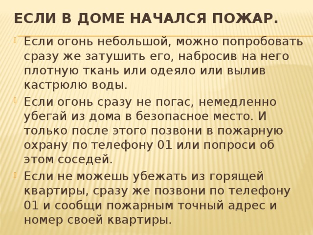 ЕСЛИ В ДОМЕ НАЧАЛСЯ ПОЖАР.   Если огонь небольшой, можно попробовать сразу же затушить его, набросив на него плотную ткань или одеяло или вылив кастрюлю воды. Если огонь сразу не погас, немедленно убегай из дома в безопасное место. И только после этого позвони в пожарную охрану по телефону 01 или попроси об этом соседей. Если не можешь убежать из горящей квартиры, сразу же позвони по телефону 01 и сообщи пожарным точный адрес и номер своей квартиры. 