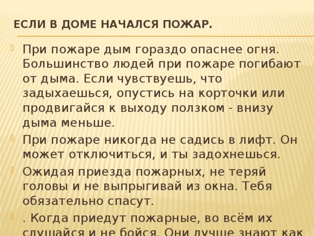 ЕСЛИ В ДОМЕ НАЧАЛСЯ ПОЖАР.   При пожаре дым гораздо опаснее огня. Большинство людей при пожаре погибают от дыма. Если чувствуешь, что задыхаешься, опустись на корточки или продвигайся к выходу ползком - внизу дыма меньше. При пожаре никогда не садись в лифт. Он может отключиться, и ты задохнешься. Ожидая приезда пожарных, не теряй головы и не выпрыгивай из окна. Тебя обязательно спасут. . Когда приедут пожарные, во всём их слушайся и не бойся. Они лучше знают как тебя спасти. 