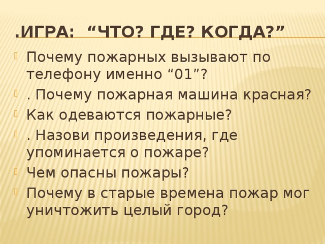 .Игра: “ЧТО? ГДЕ? КОГДА?” Почему пожарных вызывают по телефону именно “01”? . Почему пожарная машина красная? Как одеваются пожарные? . Назови произведения, где упоминается о пожаре? Чем опасны пожары? Почему в старые времена пожар мог уничтожить целый город? 