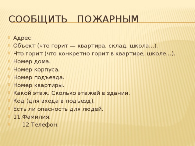 Сообщить пожарным Адрес. Объект (что горит — квартира, склад, школа...). Что горит (что конкретно горит в квартире, шко­ле...). Номер дома. Номер корпуса. Номер подъезда. Номер квартиры. Какой этаж. Сколько этажей в здании. Код (для входа в подъезд), Есть ли опасность для людей. 11.Фамилия.  12 Телефон. 