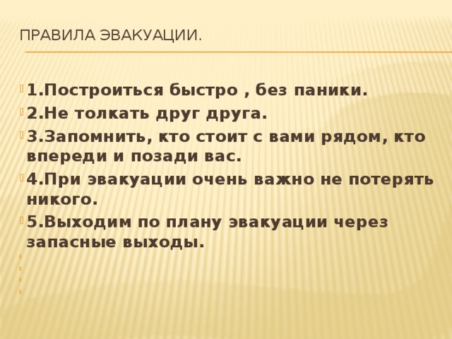 правила эвакуации.   1.Построиться быстро , без паники. 2.Не толкать друг друга. 3.Запомнить, кто стоит с вами рядом, кто впереди и позади вас. 4.При эвакуации очень важно не потерять никого. 5.Выходим по плану эвакуации через запасные выходы.         