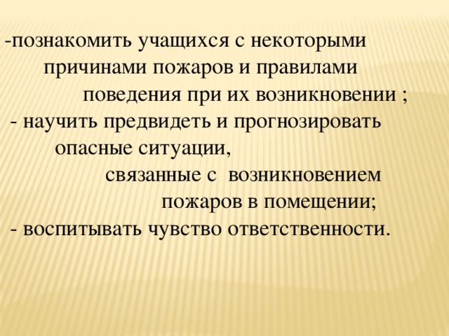 -познакомить учащихся с некоторыми  причинами пожаров и правилами  поведения при их возникновении ;  - научить предвидеть и прогнозировать  опасные ситуации,  связанные с возникновением  пожаров в помещении;  - воспитывать чувство ответственности. 