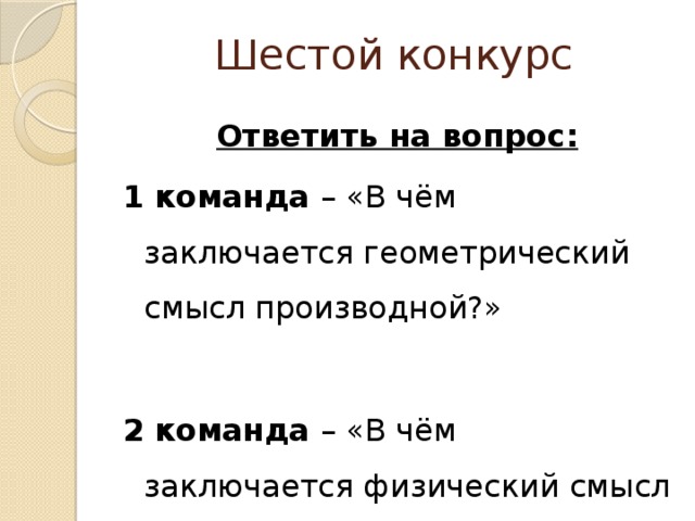 Шестой конкурс  Ответить на вопрос: 1 команда – «В чём заключается геометрический смысл производной?» 2 команда – «В чём заключается физический смысл производной?» 