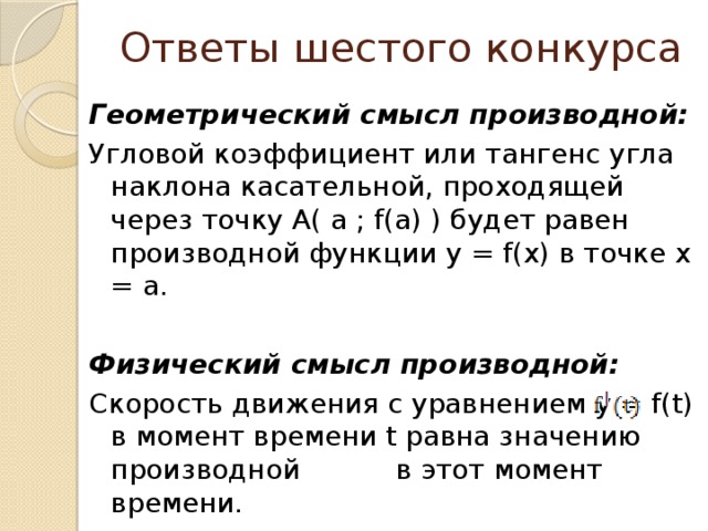 Ответы шестого конкурса  Геометрический смысл производной: Угловой коэффициент или тангенс угла наклона касательной, проходящей через точку А( а ; f(а) ) будет равен производной функции y = f(x) в точке x = а. Физический смысл производной: Скорость движения с уравнением y = f(t) в момент времени t равна значению производной в этот момент времени. 