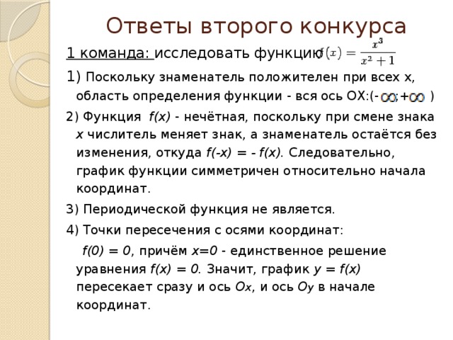 Ответы второго конкурса 1 команда: исследовать функцию 1) Поскольку знаменатель положителен при всех x, область определения функции - вся ось OX:(- ;+ ) 2) Функция f(x) - нечётная, поскольку при смене знака x числитель меняет знак, а знаменатель остаётся без изменения, откуда f(-x) = - f(x). Следовательно, график функции симметричен относительно начала координат. 3) Периодической функция не является. 4) Точки пересечения с осями координат:  f(0) = 0 , причём x=0 - единственное решение уравнения f(x) = 0. Значит, график y = f(x) пересекает сразу и ось O x , и ось O y  в начале координат. 