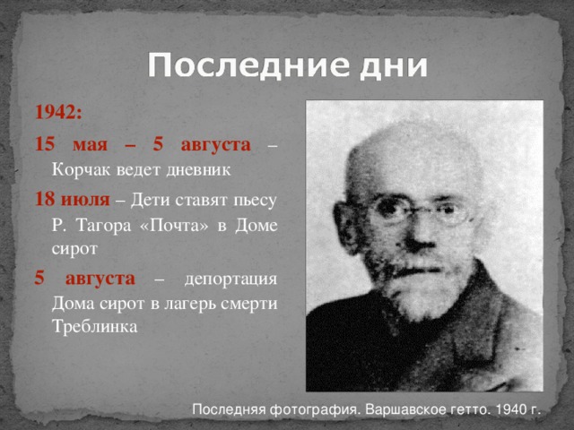 1942: 15 мая – 5 августа – Корчак ведет дневник 18 июля – Дети ставят пьесу Р. Тагора «Почта» в Доме сирот 5 августа – депортация Дома сирот в лагерь смерти Треблинка Последняя фотография. Варшавское гетто. 1940 г. 