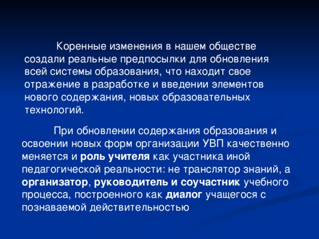  Коренные изменения в нашем обществе создали реальные предпосылки для обновления всей системы образования, что находит свое отражение в разработке и введении элементов нового содержания, новых образовательных технологий.  При обновлении содержания образования и освоении новых форм организации УВП качественно меняется и роль учителя как участника иной педагогической реальности: не транслятор знаний, а организатор , руководитель и соучастник учебного процесса, построенного как диалог учащегося с познаваемой действительностью 