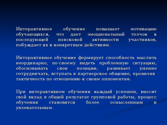   Интерактивное обучение повышает мотивацию обучающихся, что дает эмоциональный толчок к последующей поисковой активности участников, побуждает их к конкретным действиям.   Интерактивное обучение формирует способность мыслить неординарно, по-своему видеть проблемную ситуацию, обосновывать свои позиции; развивает умение сотрудничать, вступать в партнерское общение, проявляя тактичность по отношению к своим оппонентам.   При интерактивном обучении каждый успешен, вносит свой вклад в общий результат групповой работы, процесс обучения становится более осмысленным и увлекательным. 