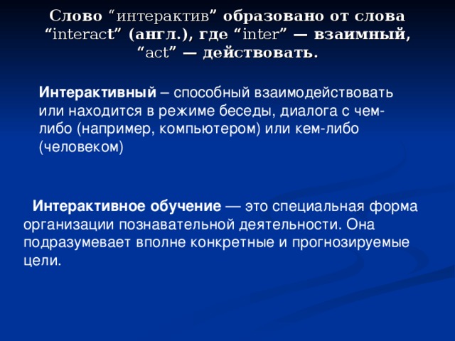 Слово “интерактив ” образовано от слова “ interac t” (англ.), где “ inter ” — взаимный, “ act ” — действовать.    Интерактивный – способный взаимодействовать или находится в режиме беседы, диалога с чем-либо (например, компьютером) или кем-либо (человеком)  Интерактивное обучение — это специальная форма организации познавательной деятельности. Она подразумевает вполне конкретные и прогнозируемые цели. 