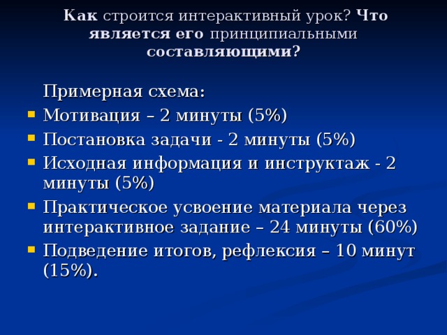  Как строится интерактивный урок? Что является его принципиальными составляющими?    Примерная схема: Мотивация – 2 минуты (5%) Постановка задачи - 2 минуты (5%) Исходная информация и инструктаж - 2 минуты (5%) Практическое усвоение материала через интерактивное задание – 24 минуты (60%) Подведение итогов, рефлексия – 10 минут (15%). 