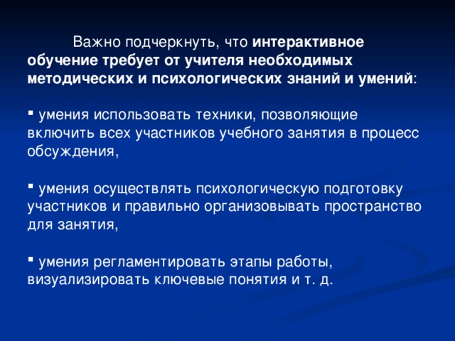  Важно подчеркнуть, что интерактивное обучение требует от учителя необходимых методических и психологических знаний и умений :  умения использовать техники, позволяющие включить всех участников учебного занятия в процесс обсуждения,   умения осуществлять психологическую подготовку участников и правильно организовывать пространство для занятия,   умения регламентировать этапы работы, визуализировать ключевые понятия и т. д. 