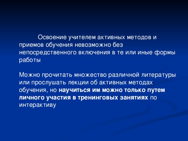  Освоение учителем активных методов и приемов обучения невозможно без непосредственного включения в те или иные формы работы Можно прочитать множество различной литературы или прослушать лекции об активных методах обучения, но научиться им можно только путем личного участия в тренинговых занятиях по интерактиву 