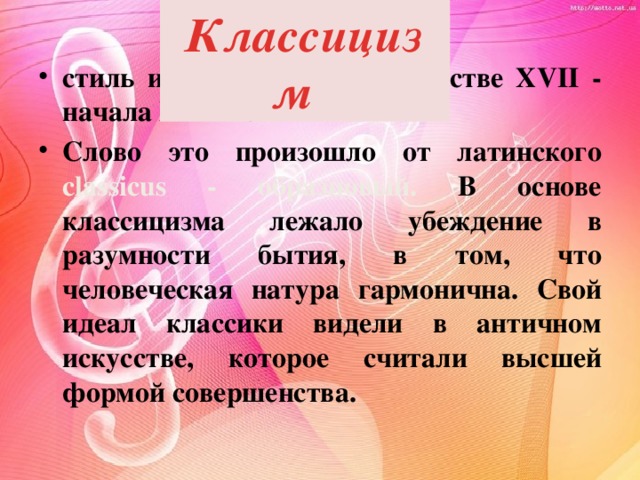 Классицизм  стиль и направление в искусстве XVII - начала XIX вв. Слово это произошло от латинского classicus - образцовый. В основе классицизма лежало убеждение в разумности бытия, в том, что человеческая натура гармонична. Свой идеал классики видели в античном искусстве, которое считали высшей формой совершенства. 