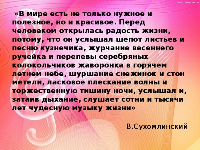  «В мире есть не только нужное и полезное, но и красивое. Перед человеком открылась радость жизни, потому, что он услышал шепот листьев и песню кузнечика, журчание весеннего ручейка и перепевы серебряных колокольчиков жаворонка в горячем летнем небе, шуршание снежинок и стон метели, ласковое плескание волны и торжественную тишину ночи, услышал и, затаив дыхание, слушает сотни и тысячи лет чудесную музыку жизни»  В.Сухомлинский 