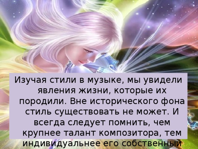 Изучая стили в музыке, мы увидели явления жизни, которые их породили. Вне исторического фона стиль существовать не может. И всегда следует помнить, чем крупнее талант композитора, тем индивидуальнее его собственный стиль 