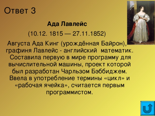 Ответ 3 Ада Лавлейс (10.12. 1815 — 27.11.1852) Августа Ада Кинг (урождённая Байрон), графиня Лавлейс - английский математик. Составила первую в мире программу для вычислительной машины, проект которой был разработан Чарльзом Бэббиджем. Ввела в употребление термины «цикл» и «рабочая ячейка», считается первым программистом.  