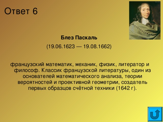 Ответ 6 Блез Паскаль (19.06.1623 — 19.08.1662) французский математик, механик, физик, литератор и философ. Классик французской литературы, один из основателей математического анализа, теории вероятностей и проективной геометрии, создатель первых образцов счётной техники (1642 г).  