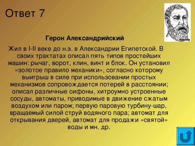 Ответ 7 Герон Александрийский Жил в I-II веке до н.э. в Александрии Египетской. В своих трактатах описал пять типов простейших машин: рычаг, ворот, клин, винт и блок. Он установил «золотое правило механики», согласно которому выигрыш в силе при использовании простых механизмов сопровождается потерей в расстоянии; описал различные сифоны, хитроумно устроенные сосуды, автоматы, приводимые в движение сжатым воздухом или паром; первую паровую турбину-шар, вращаемый силой струй водяного пара; автомат для открывания дверей, автомат для продажи «святой» воды и мн. др.  