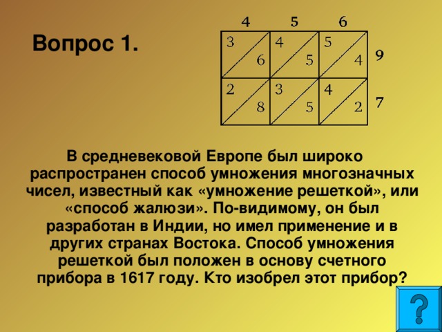 Вопрос 1.  В средневековой Европе был широко распространен способ умножения многозначных чисел, известный как «умножение решеткой», или «способ жалюзи». По-видимому, он был разработан в Индии, но имел применение и в других странах Востока. Способ умножения решеткой был положен в основу счетного прибора в 1617 году. Кто изобрел этот прибор?  