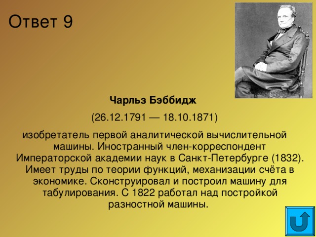 Ответ 9 Чарльз Бэббидж  (26.12.1791 — 18.10.1871) изобретатель первой аналитической вычислительной машины. Иностранный член-корреспондент Императорской академии наук в Санкт-Петербурге (1832). Имеет труды по теории функций, механизации счёта в экономике. Сконструировал и построил машину для табулирования. С 1822 работал над постройкой разностной машины.  