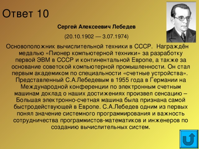 Ответ 10 Сергей Алексеевич Лебедев (20.10.1902 — 3.07.1974) Основоположник вычислительной техники в СССР. Награждён медалью «Пионер компьютерной техники» за разработку первой ЭВМ в СССР и континентальной Европе, а также за основание советской компьютерной промышленности. Он стал первым академиком по специальности «счетные устройства». Представленный С.А.Лебедевым в 1955 года в Германии на Международной конференции по электронным счетным машинам доклад о наших достижениях произвел сенсацию – Большая электронно-счетная машина была признана самой быстродействующей в Европе. С.А.Лебедев одним из первых понял значение системного программирования и важность сотрудничества программистов-математиков и инженеров по созданию вычислительных систем.  