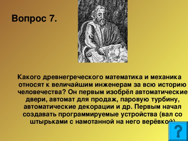 Вопрос 7.  Какого древнегреческого математика и механика относят к величайшим инженерам за всю историю человечества? Он первым изобрёл автоматические двери, автомат для продаж, паровую турбину, автоматические декорации и др. Первым начал создавать программируемые устройства (вал со штырьками с намотанной на него верёвкой)  