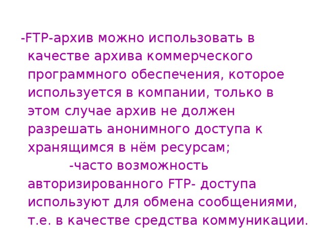  - FTP -архив можно использовать в качестве архива коммерческого программного обеспечения, которое используется в компании, только в этом случае архив не должен разрешать анонимного доступа к хранящимся в нём ресурсам; -часто возможность авторизированного FTP - доступа используют для обмена сообщениями, т.е. в качестве средства коммуникации. 