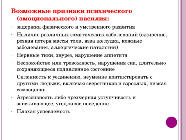 Возможные признаки психического (эмоционального) насилия: задержка физического и умственного развития Наличие различных соматических заболеваний (ожирение, резкая потеря массы тела, язва желудка, кожные заболевания, аллергические патологии) Нервные тики, энурез, нарушение аппетита Беспокойство или тревожность, нарушения сна, длительно сохраняющееся подавленное состояние Склонность к уединению, неумение контактировать с другими людьми, включая сверстников и взрослых, низкая самооценка Агрессивность либо чрезмерная уступчивость и заискивающее, угодливое поведение Плохая успеваемость  