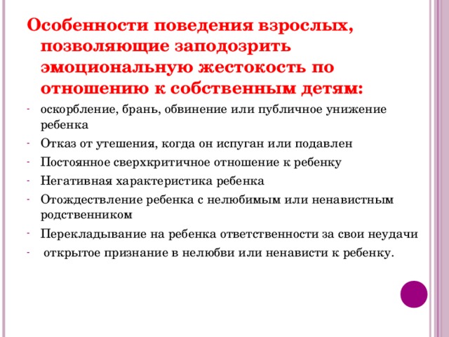 Особенности поведения взрослых, позволяющие заподозрить эмоциональную жестокость по отношению к собственным детям: оскорбление, брань, обвинение или публичное унижение ребенка Отказ от утешения, когда он испуган или подавлен Постоянное сверхкритичное отношение к ребенку Негативная характеристика ребенка Отождествление ребенка с нелюбимым или ненавистным родственником Перекладывание на ребенка ответственности за свои неудачи  открытое признание в нелюбви или ненависти к ребенку. 