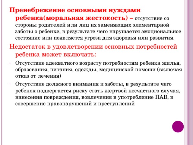 Пренебрежение основными нуждами ребенка(моральная жестокость) – отсутствие со стороны родителей или лиц их заменяющих элементарной заботы о ребенке, в результате чего нарушается эмоциональное состояние или появляется угроза для здоровья или развития. Недостаток в удовлетворении основных потребностей ребенка может включать: Отсутствие адекватного возрасту потребностям ребенка жилья, образования, питания, одежды, медицинской помощи (включая отказ от лечения) Отсутствие должного внимания и заботы, в результате чего ребенок подвергается риску стать жертвой несчастного случая, нанесения повреждения, вовлечения в употребление ПАВ, в совершение правонарушений и преступлений 