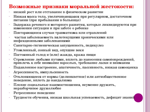 Возможные признаки моральной жестокости: низкий рост или отставание в физическом развитии Низкая масса тела, увеличивающаяся при регулярном, достаточном питании (при пребывании в больнице) Задержка речевого и моторного развития, которые ликвидируются при изменении ситуации и при заботе о ребенке Повторяющиеся случаи травматизма или отравлений  частая заболеваемость вялотекущими хроническими или инфекционными заболеваниями Санитарно-гигиеническая запущенность, педикулез Утомленный, сонный вид, опухшие веки Постоянный голод и (или) жажда, кража пищи Стремление любыми путями, вплоть до нанесения самоповреждений, привлечь к себе внимание взрослых, требование ласки и внимания Подавленное настроение, апатичность, пассивность, низкая самооценка Агрессивность, импульсивность Отклоняющееся от нормы (делинкветное) или антиобщественное поведение, вплоть до вандализма Плохие социальные взаимоотношения, неумение дружить, неразборчивое дружелюбие Регрессивное поведение Трудности обучения, низкая школьная успеваемость, дефицит знаний    