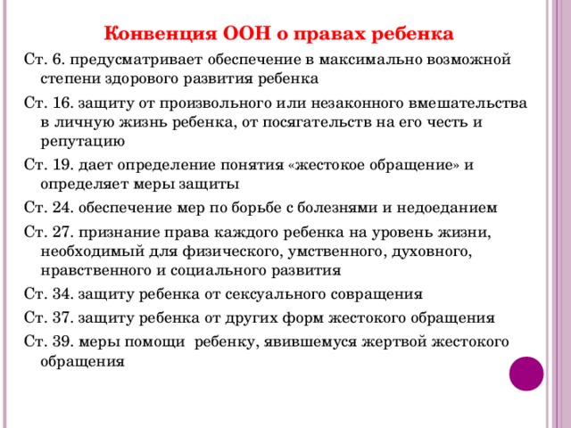 Конвенция ООН о правах ребенка Ст. 6. предусматривает обеспечение в максимально возможной степени здорового развития ребенка Ст. 16. защиту от произвольного или незаконного вмешательства в личную жизнь ребенка, от посягательств на его честь и репутацию Ст. 19. дает определение понятия «жестокое обращение» и определяет меры защиты Ст. 24. обеспечение мер по борьбе с болезнями и недоеданием Ст. 27. признание права каждого ребенка на уровень жизни, необходимый для физического, умственного, духовного, нравственного и социального развития Ст. 34. защиту ребенка от сексуального совращения Ст. 37. защиту ребенка от других форм жестокого обращения Ст. 39. меры помощи ребенку, явившемуся жертвой жестокого обращения 