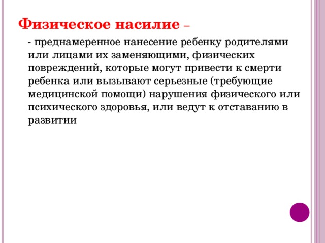 Физическое насилие –  - преднамеренное нанесение ребенку родителями или лицами их заменяющими, физических повреждений, которые могут привести к смерти ребенка или вызывают серьезные (требующие медицинской помощи) нарушения физического или психического здоровья, или ведут к отставанию в развитии 