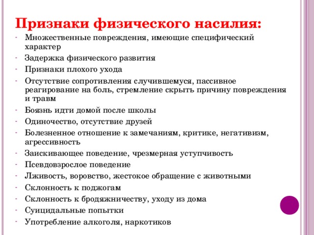 Признаки физического насилия: Множественные повреждения, имеющие специфический характер Задержка физического развития Признаки плохого ухода Отсутствие сопротивления случившемуся, пассивное реагирование на боль, стремление скрыть причину повреждения и травм Боязнь идти домой после школы Одиночество, отсутствие друзей Болезненное отношение к замечаниям, критике, негативизм, агрессивность Заискивающее поведение, чрезмерная уступчивость Псевдовзрослое поведение Лживость, воровство, жестокое обращение с животными Склонность к поджогам Склонность к бродяжничеству, уходу из дома Суицидальные попытки Употребление алкоголя, наркотиков     