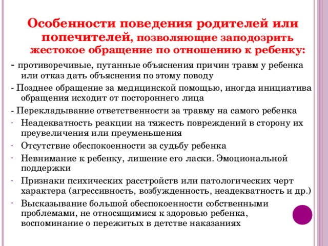 Особенности поведения родителей или попечителей , позволяющие заподозрить жестокое обращение по отношению к ребенку: - противоречивые, путанные объяснения причин травм у ребенка или отказ дать объяснения по этому поводу - Позднее обращение за медицинской помощью, иногда инициатива обращения исходит от постороннего лица - Перекладывание ответственности за травму на самого ребенка Неадекватность реакции на тяжесть повреждений в сторону их преувеличения или преуменьшения Отсутствие обеспокоенности за судьбу ребенка Невнимание к ребенку, лишение его ласки. Эмоциональной поддержки Признаки психических расстройств или патологических черт характера (агрессивность, возбужденность, неадекватность и др.) Высказывание большой обеспокоенности собственными проблемами, не относящимися к здоровью ребенка, воспоминание о пережитых в детстве наказаниях 