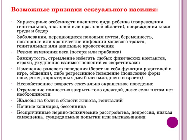 Возможные признаки сексуального насилия: Характерные особенности внешнего вида ребенка (повреждения генитальной, анальной или оральной области), повреждения кожи груди и бедер Заболевания, передающиеся половым путем, беременность, повторные или хронические инфекции мочевого тракта, генитальные или анальные кровотечения Резкие изменения веса (потеря или прибавка) Замкнутость, стремление избегать любых физических контактов, страхи, ухудшение взаимоотношений со сверстниками Изменение ролевого поведения (берет на себя функции родителей в игре, общении), либо регрессивное поведение (появление форм поведения, характерных для более младшего возраста) Несвойственное возрасту сексуально окрашенное поведение Стремление полностью закрыть тело одеждой, даже если в этом нет необходимости Жалобы на боли в области живота, гениталий Ночные кошмары, бессонница Беспричинные нервно-психические расстройства, депрессия, низкая самооценка, суицидальные попытки или высказывания   