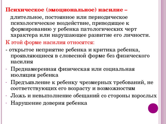 Психическое (эмоциональное) насилие –  длительное, постоянное или периодическое психологическое воздействие, приводящее к формированию у ребенка патологических черт характера или нарушающее развитие его личности. К этой форме насилия относятся: - открытое неприятие ребенка и критика ребенка, проявляющиеся в словесной форме без физического насилия Преднамеренная физическая или социальная изоляция ребенка Предъявление к ребенку чрезмерных требований, не соответствующих его возрасту и возможностям Ложь и невыполнение обещаний со стороны взрослых Нарушение доверия ребенка 