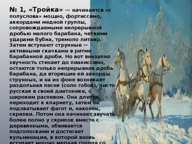 № 1, «Тройка» — начинается «с полуслова» мощно, фортиссимо, аккордами медной группы, сопровождаемыми непрерывной дробью малого барабана, четкими ударами бубна, тремоло литавр. Затем вступают струнные — активными скачками в ритме барабанной дроби. Но вот внезапно звучность стихает до пианиссимо, остаются только непрерывная дробь барабана, да вторящие ей аккорды струнных, и на их фоне возникает раздольная песня (соло гобоя), чисто русская в своей диатонике, с широким распевом. Она длится, переходит к кларнету, затем ее подхватывает фагот и, наконец, скрипки. Потом она начинает звучать более полно у скрипок вместе с деревянными, обвивается подголосками и достигает кульминации, в которой вновь вступает мощно медная группа со своими аккордами, воспринимаемыми как естественное продолжение привольной мелодии. Теперь обе темы звучат одновременно, но постепенно стихают: удаляется тройка, напев растворяется в восходящем ходе арфы . 