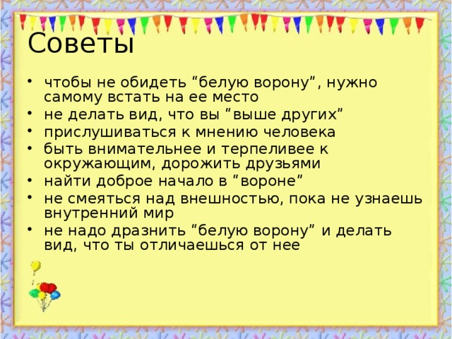 Советы чтобы не обидеть “белую ворону”, нужно самому встать на ее место не делать вид, что вы “выше других” прислушиваться к мнению человека быть внимательнее и терпеливее к окружающим, дорожить друзьями найти доброе начало в “вороне” не смеяться над внешностью, пока не узнаешь внутренний мир не надо дразнить “белую ворону” и делать вид, что ты отличаешься от нее 