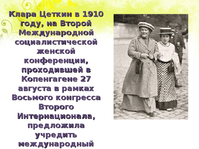 Клара Цеткин в 1910 году, на Второй Международной социалистической женской конференции, проходившей в Копенгагене 27 августа в рамках Восьмого конгресса Второго Интернационала, предложила учредить международный женский день. Имелось в виду, что в этот день женщины будут устраивать митинги и шествия, привлекая общественность к своим проблемам. 