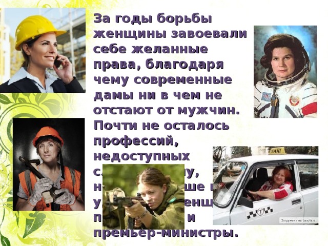 За годы борьбы женщины завоевали себе желанные права, благодаря чему современные дамы ни в чем не отстают от мужчин. Почти не осталось профессий, недоступных слабому полу, никого больше не удивляют женщины-президенты и премьер-министры. 