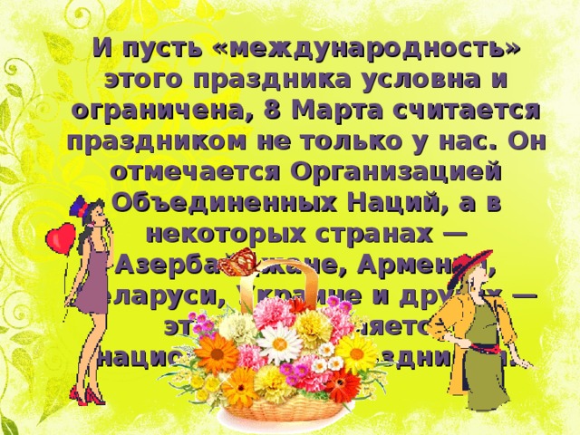 И пусть «международность» этого праздника условна и ограничена, 8 Марта считается праздником не только у нас. Он отмечается Организацией Объединенных Наций, а в некоторых странах — Азербайджане, Армении, Беларуси, Украине и других — этот день является национальным праздником. 