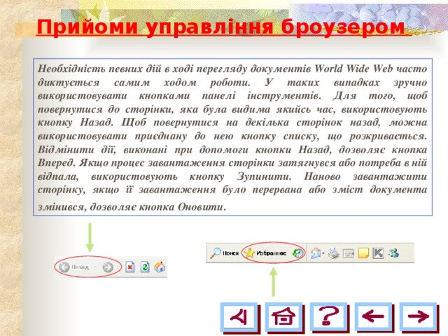 Прийоми управління броузером Необхідність певних дій в ході перегляду документів World Wide Web часто диктується самим ходом роботи. У таких випадках зручно використовувати кнопками панелі інструментів. Для того, щоб повернутися до сторінки, яка була видима якийсь час, використовують кнопку Назад. Щоб повернутися на декілька сторінок назад, можна використовувати приєднану до нею кнопку списку, що розкривається. Відмінити дії, виконані при допомоги кнопки Назад, дозволяє кнопка Вперед. Якщо процес завантаження сторінки затягнувся або потреба в ній відпала, використовують кнопку Зупинити. Наново завантажити сторінку, якщо її завантаження було перервана або зміст документа змінився, дозволяє кнопка Оновити.  
