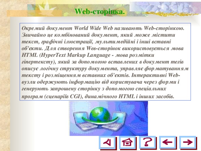 Web-сторінка.  Окремий документ World Wide Web називають Web-сторінкою. Звичайно це комбінований документ, який може містити текст, графічні ілюстрації, мультимедійні і інші вставні об'єкти. Для створення Wев-сторінок використовується мова HTML (HyperText Markup Language - мова розмітки гіпертексту), який за допомогою вставлених в документ тегів описує логічну структуру документа, управляє форматуванням тексту і розміщенням вставних об'єктів. Інтерактивні Web-вузли одержують інформацію від користувача через форми і генерують запрошену сторінку з допомогою спеціальних програм (сценаріїв CGI), динамічного HTML і інших засобів.  