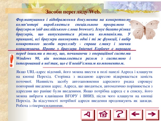 Засоби перегляду Web.  Форматування і відображення документа на конкретному комп'ютері виробляється спеціальною програмою - браузером (від англійського слова browser). Існує багато різних браузерів, що випускаються різними компаніями. У принципі, всі браузери виконують одні і ті ж функції, і вибір конкретного засоби перегляду - справа смаку і звички користувача. Проте у браузера Internet Explorer є перевага перед іншими в тому, що, починаючи з операційної системи Windows 98, він поставляється разом з системою і інтегрований в неї так, що є її невід'ємним компонентом. Якщо URL-адрес відомий, його можна ввести в полі панелі Адреса і клацнути на кнопці Перехід. Сторінка з вказаною адресою відкривається замість поточної. Наявність засобу автозаповнення адресного рядка спрощує повторний введення адрес. Адреса, що вводиться, автоматично порівнюється з адресами що раніше були введеними. Якщо потрібна адреса є в списку, його можна вибрати клавішами ВГОРУ і ВНИЗ, після чого клацнути на кнопці Перехід. За відсутності потрібної адреси введення продовжують як завжди. Робота з гіперпосиланнями. 