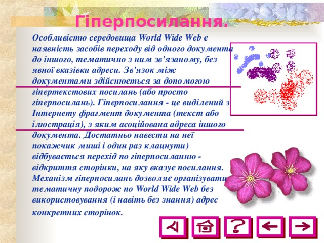 Гіперпосилання.  Особливістю середовища World Wide Web є наявність засобів переходу від одного документа до іншого, тематично з ним зв'язаному, без явної вказівки адреси. Зв'язок між документами здійснюється за допомогою гіпертекстових посилань (або просто гіперпосилань). Гіперпосилання - це виділений з Інтернету фрагмент документа (текст або ілюстрація), з яким асоційована адреса іншого документа. Достатньо навести на неї покажчик миші і один раз клацнути) відбувається перехід по гіперпосиланню - відкриття сторінки, на яку вказує посилання. Механізм гіперпосилань дозволяє організувати тематичну подорож по World Wide Web без використовування (і навіть без знання) адрес конкретних сторінок.  