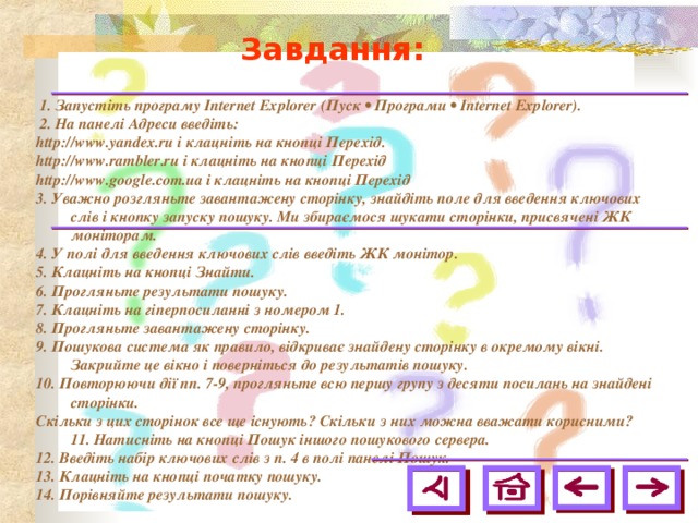 Завдання:  1. Запустіть програму Internet Explorer (Пуск • Програми • Internet Explorer).  2. На панелі Адреси введіть: http://www.yandex.ru і клацніть на кнопці Перехід. http://www. rambler .ru і клацніть на кнопці Перехід http://www. google . com . ua і клацніть на кнопці Перехід 3. Уважно розгляньте завантажену сторінку, знайдіть поле для введення ключових слів і кнопку запуску пошуку. Ми збираємося шукати сторінки, присвячені ЖК моніторам. 4. У полі для введення ключових слів введіть ЖК монітор. 5. Клацніть на кнопці Знайти. 6. Прогляньте результати пошуку. 7. Клацніть на гіперпосиланні з номером 1. 8. Прогляньте завантажену сторінку. 9. Пошукова система як правило, відкриває знайдену сторінку в окремому вікні. Закрийте це вікно і поверніться до результатів пошуку. 10. Повторюючи дії пп. 7-9, прогляньте всю першу групу з десяти посилань на знайдені сторінки. Скільки з цих сторінок все ще існують? Скільки з них можна вважати корисними? 11. Натисніть на кнопці Пошук іншого пошукового сервера. 12. Введіть набір ключових слів з п. 4 в полі панелі Пошук. 13. Клацніть на кнопці початку пошуку. 14. Порівняйте результати пошуку.  