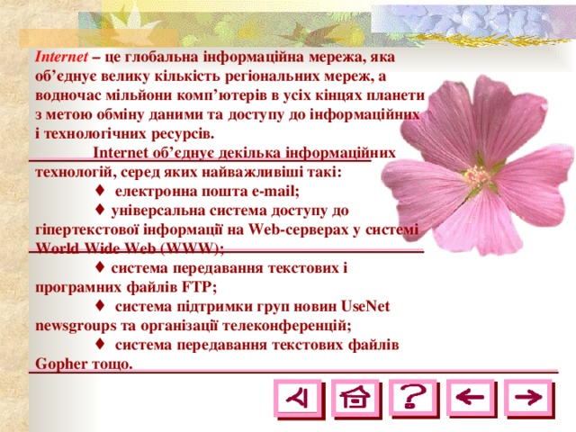 Internet  – це глобальна інформаційна мережа, яка об’єднує велику кількість регіональних мереж, а водночас мільйони комп’ютерів в усіх кінцях планети з метою обміну даними та доступу до інформаційних і технологічних ресурсів.  Internet об’єднує декілька інформаційних технологій, серед яких найважливіші такі:  ♦ електронна пошта e - mail ;  ♦ універсальна система доступу до гіпертекстової інформації на Web -серверах у системі World Wide Web ( WWW );  ♦ система передавання текстових і програмних файлів F ТР;  ♦ система підтримки груп новин UseNet newsgroups та організації телеконференцій;  ♦ система передавання текстових файлів Gopher тощо. 