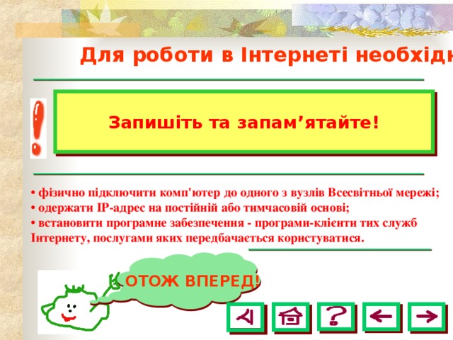  Для роботи в Інтернеті необхідно: Запишіть та запам ’ ятайте! • фізично підключити комп'ютер до одного з вузлів Всесвітньої мережі; • одержати ІР-адрес на постійній або тимчасовій основі; • встановити програмне забезпечення - програми-клієнти тих служб Інтернету, послугами яких передбачається користуватися.  ОТОЖ ВПЕРЕД! 