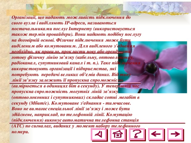 Організації, що надають можливість підключення до свого вузла і виділяють ІР-адреси, називаються постачальниками послуг Інтернету (використовується також термін провайдери). Вони надають подібну послугу на договірній основі. Фізичне підключення може бути виділеним або комутованим. Для виділеного з'єднання необхідно, як правило, прокласти нову або орендувати готову фізичну лінію зв'язку (кабельну, оптоволоконну, радіоканал, супутниковий канал і т. п.). Таке підключення використовують організації і підприємства, які потребують передачі великих об'ємів даних. Від типу лінії зв'язку залежить її пропускна спроможність (вимірюється в одиницях біт в секунду). У теперішній час пропускна спроможність могутніх ліній зв'язку (оптоволоконних і супутникових) складає сотні мегабіт в секунду (Мбит/с). Комутоване з'єднання - тимчасове. Воно не вимагає спеціальної лінії зв'язку і може бути здійснене, наприклад, по телефонній лінії. Комутацію (підключення) виконує автоматична телефонна станція (АТС) по сигналах, виданих у момент набору телефонного номери.  